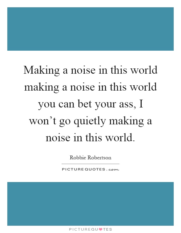 Making a noise in this world making a noise in this world you can bet your ass, I won't go quietly making a noise in this world Picture Quote #1