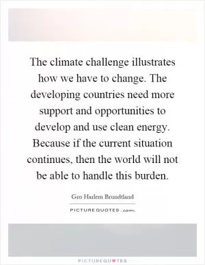 The climate challenge illustrates how we have to change. The developing countries need more support and opportunities to develop and use clean energy. Because if the current situation continues, then the world will not be able to handle this burden Picture Quote #1
