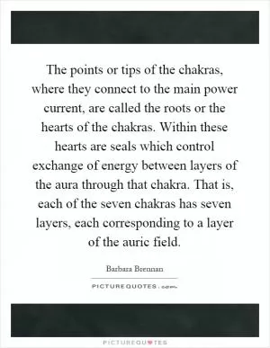 The points or tips of the chakras, where they connect to the main power current, are called the roots or the hearts of the chakras. Within these hearts are seals which control exchange of energy between layers of the aura through that chakra. That is, each of the seven chakras has seven layers, each corresponding to a layer of the auric field Picture Quote #1