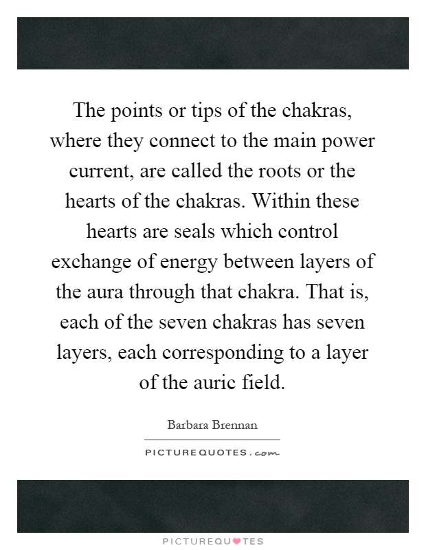 The points or tips of the chakras, where they connect to the main power current, are called the roots or the hearts of the chakras. Within these hearts are seals which control exchange of energy between layers of the aura through that chakra. That is, each of the seven chakras has seven layers, each corresponding to a layer of the auric field Picture Quote #1