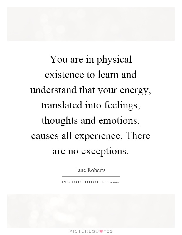 You are in physical existence to learn and understand that your energy, translated into feelings, thoughts and emotions, causes all experience. There are no exceptions Picture Quote #1