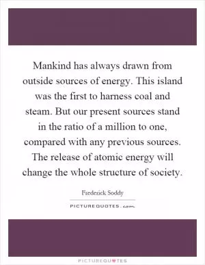 Mankind has always drawn from outside sources of energy. This island was the first to harness coal and steam. But our present sources stand in the ratio of a million to one, compared with any previous sources. The release of atomic energy will change the whole structure of society Picture Quote #1