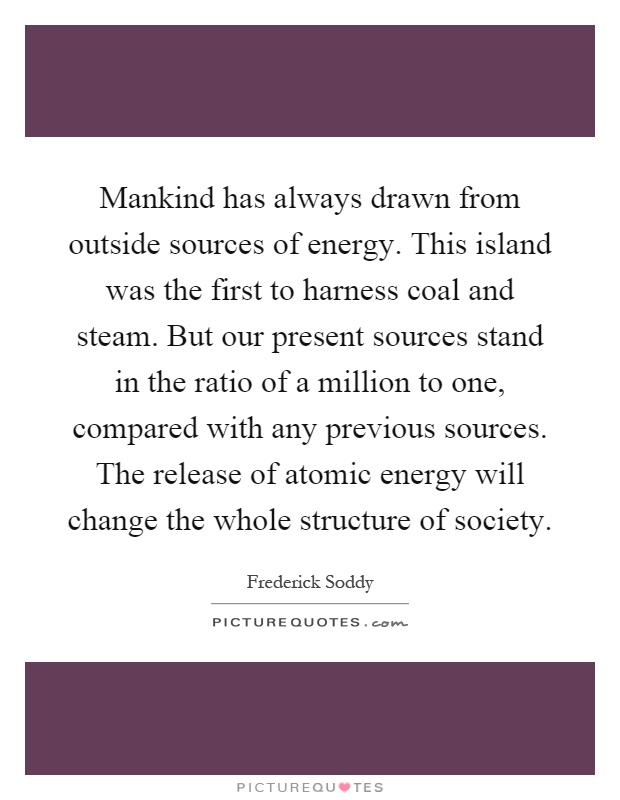 Mankind has always drawn from outside sources of energy. This island was the first to harness coal and steam. But our present sources stand in the ratio of a million to one, compared with any previous sources. The release of atomic energy will change the whole structure of society Picture Quote #1