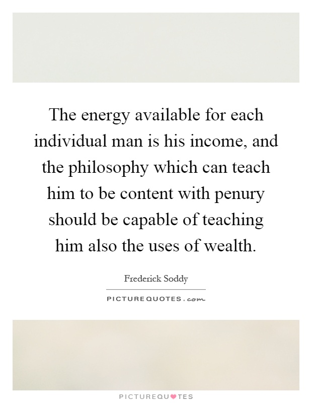 The energy available for each individual man is his income, and the philosophy which can teach him to be content with penury should be capable of teaching him also the uses of wealth Picture Quote #1