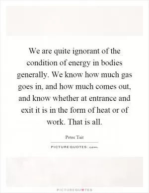 We are quite ignorant of the condition of energy in bodies generally. We know how much gas goes in, and how much comes out, and know whether at entrance and exit it is in the form of heat or of work. That is all Picture Quote #1