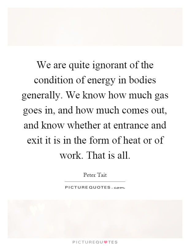 We are quite ignorant of the condition of energy in bodies generally. We know how much gas goes in, and how much comes out, and know whether at entrance and exit it is in the form of heat or of work. That is all Picture Quote #1