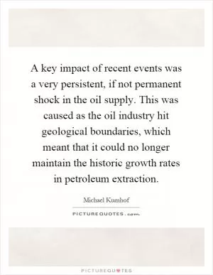 A key impact of recent events was a very persistent, if not permanent shock in the oil supply. This was caused as the oil industry hit geological boundaries, which meant that it could no longer maintain the historic growth rates in petroleum extraction Picture Quote #1