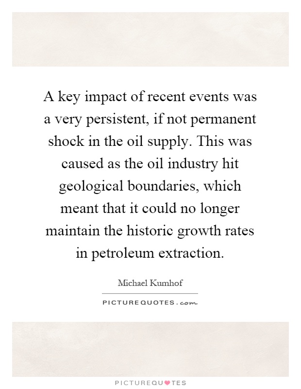 A key impact of recent events was a very persistent, if not permanent shock in the oil supply. This was caused as the oil industry hit geological boundaries, which meant that it could no longer maintain the historic growth rates in petroleum extraction Picture Quote #1