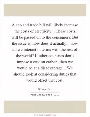 A cap and trade bill will likely increase the costs of electricity... These costs will be passed on to the consumers. But the issue is, how does it actually... how do we interact in terms with the rest of the world? If other countries don’t impose a cost on carbon, then we would be at a disadvantage... We should look at considering duties that would offset that cost Picture Quote #1