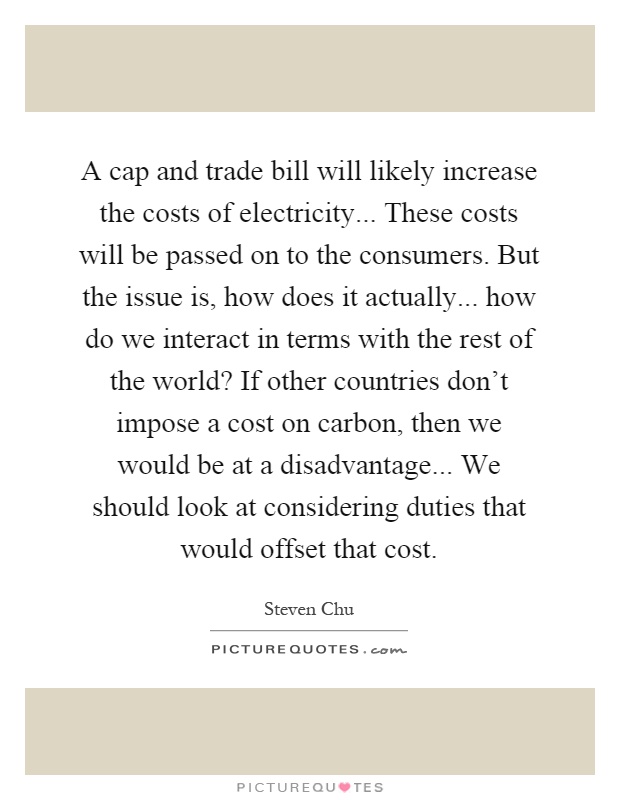A cap and trade bill will likely increase the costs of electricity... These costs will be passed on to the consumers. But the issue is, how does it actually... how do we interact in terms with the rest of the world? If other countries don't impose a cost on carbon, then we would be at a disadvantage... We should look at considering duties that would offset that cost Picture Quote #1