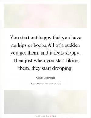 You start out happy that you have no hips or boobs.All of a sudden you get them, and it feels sloppy. Then just when you start liking them, they start drooping Picture Quote #1