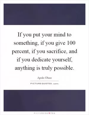 If you put your mind to something, if you give 100 percent, if you sacrifice, and if you dedicate yourself, anything is truly possible Picture Quote #1