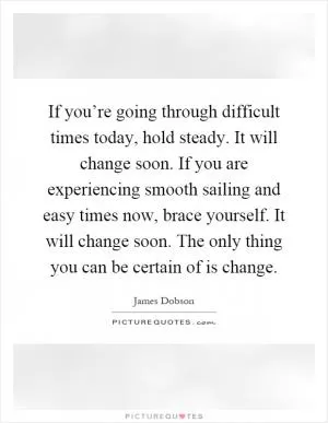 If you’re going through difficult times today, hold steady. It will change soon. If you are experiencing smooth sailing and easy times now, brace yourself. It will change soon. The only thing you can be certain of is change Picture Quote #1