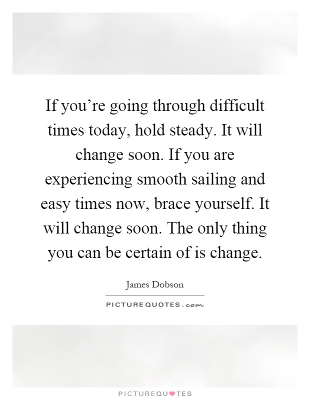 If you're going through difficult times today, hold steady. It will change soon. If you are experiencing smooth sailing and easy times now, brace yourself. It will change soon. The only thing you can be certain of is change Picture Quote #1