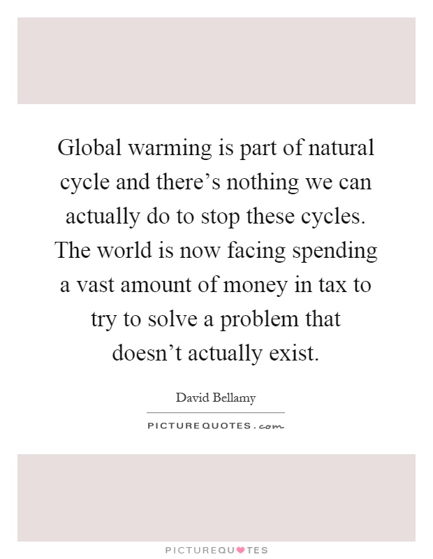 Global warming is part of natural cycle and there's nothing we can actually do to stop these cycles. The world is now facing spending a vast amount of money in tax to try to solve a problem that doesn't actually exist Picture Quote #1