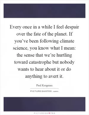 Every once in a while I feel despair over the fate of the planet. If you’ve been following climate science, you know what I mean: the sense that we’re hurtling toward catastrophe but nobody wants to hear about it or do anything to avert it Picture Quote #1