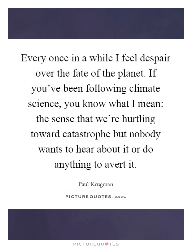 Every once in a while I feel despair over the fate of the planet. If you've been following climate science, you know what I mean: the sense that we're hurtling toward catastrophe but nobody wants to hear about it or do anything to avert it Picture Quote #1