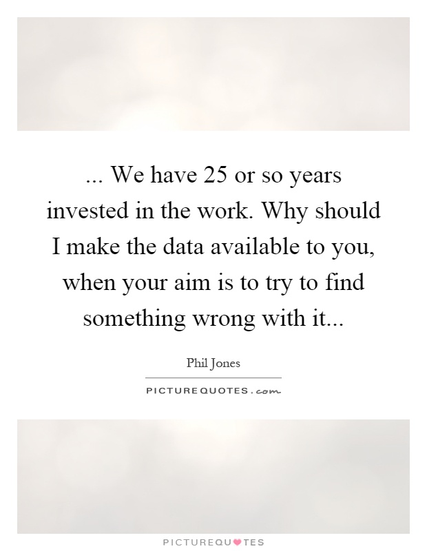 ... We have 25 or so years invested in the work. Why should I make the data available to you, when your aim is to try to find something wrong with it Picture Quote #1