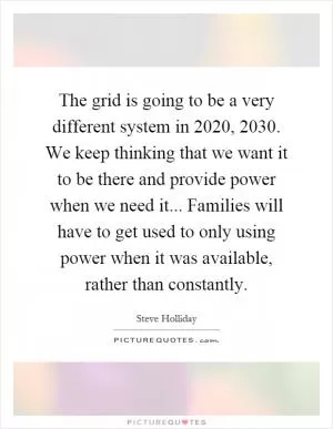 The grid is going to be a very different system in 2020, 2030. We keep thinking that we want it to be there and provide power when we need it... Families will have to get used to only using power when it was available, rather than constantly Picture Quote #1