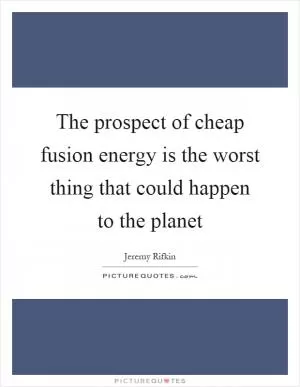 The prospect of cheap fusion energy is the worst thing that could happen to the planet Picture Quote #1