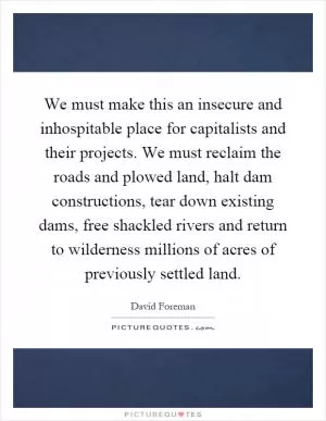 We must make this an insecure and inhospitable place for capitalists and their projects. We must reclaim the roads and plowed land, halt dam constructions, tear down existing dams, free shackled rivers and return to wilderness millions of acres of previously settled land Picture Quote #1