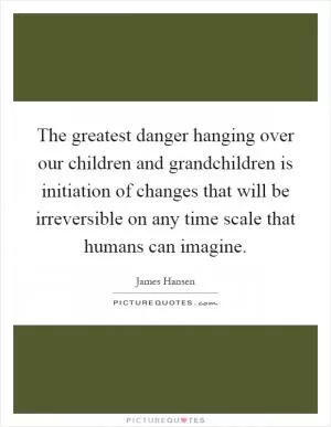 The greatest danger hanging over our children and grandchildren is initiation of changes that will be irreversible on any time scale that humans can imagine Picture Quote #1