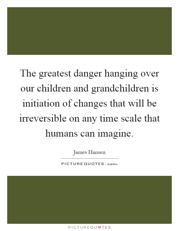 The greatest danger hanging over our children and grandchildren is initiation of changes that will be irreversible on any time scale that humans can imagine Picture Quote #1