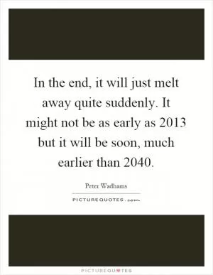 In the end, it will just melt away quite suddenly. It might not be as early as 2013 but it will be soon, much earlier than 2040 Picture Quote #1