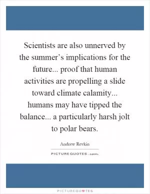Scientists are also unnerved by the summer’s implications for the future... proof that human activities are propelling a slide toward climate calamity... humans may have tipped the balance... a particularly harsh jolt to polar bears Picture Quote #1