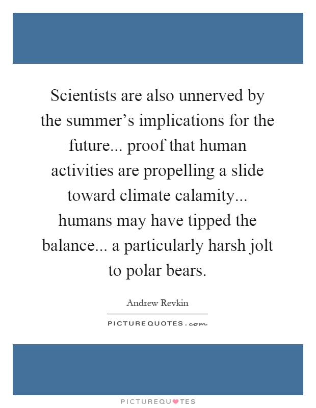 Scientists are also unnerved by the summer's implications for the future... proof that human activities are propelling a slide toward climate calamity... humans may have tipped the balance... a particularly harsh jolt to polar bears Picture Quote #1