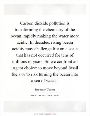 Carbon dioxide pollution is transforming the chemistry of the ocean, rapidly making the water more acidic. In decades, rising ocean acidity may challenge life on a scale that has not occurred for tens of millions of years. So we confront an urgent choice: to move beyond fossil fuels or to risk turning the ocean into a sea of weeds Picture Quote #1