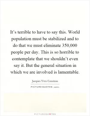 It’s terrible to have to say this. World population must be stabilized and to do that we must eliminate 350,000 people per day. This is so horrible to contemplate that we shouldn’t even say it. But the general situation in which we are involved is lamentable Picture Quote #1