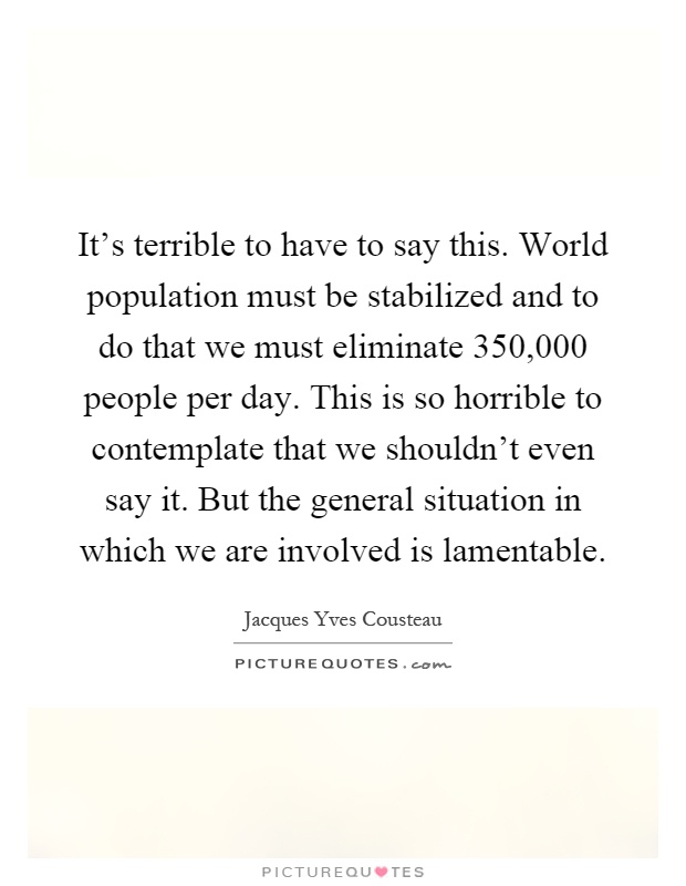 It's terrible to have to say this. World population must be stabilized and to do that we must eliminate 350,000 people per day. This is so horrible to contemplate that we shouldn't even say it. But the general situation in which we are involved is lamentable Picture Quote #1
