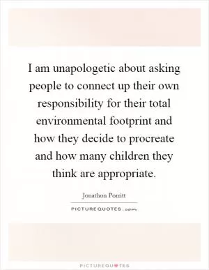 I am unapologetic about asking people to connect up their own responsibility for their total environmental footprint and how they decide to procreate and how many children they think are appropriate Picture Quote #1