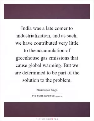 India was a late comer to industrialization, and as such, we have contributed very little to the accumulation of greenhouse gas emissions that cause global warming. But we are determined to be part of the solution to the problem Picture Quote #1