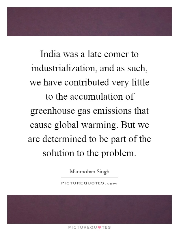 India was a late comer to industrialization, and as such, we have contributed very little to the accumulation of greenhouse gas emissions that cause global warming. But we are determined to be part of the solution to the problem Picture Quote #1