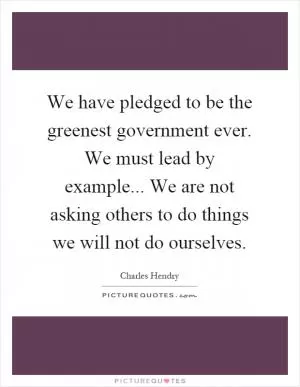 We have pledged to be the greenest government ever. We must lead by example... We are not asking others to do things we will not do ourselves Picture Quote #1