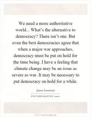 We need a more authoritative world... What’s the alternative to democracy? There isn’t one. But even the best democracies agree that when a major war approaches, democracy must be put on hold for the time being. I have a feeling that climate change may be an issue as severe as war. It may be necessary to put democracy on hold for a while Picture Quote #1