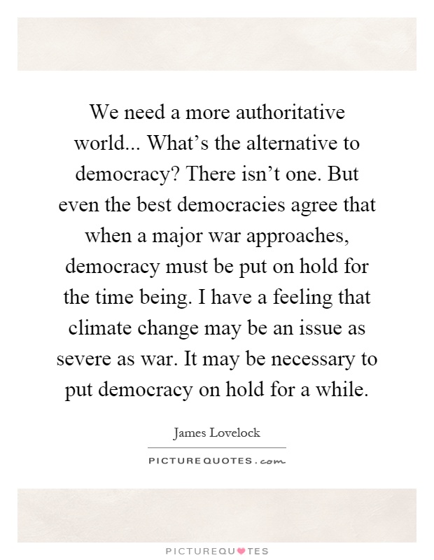 We need a more authoritative world... What's the alternative to democracy? There isn't one. But even the best democracies agree that when a major war approaches, democracy must be put on hold for the time being. I have a feeling that climate change may be an issue as severe as war. It may be necessary to put democracy on hold for a while Picture Quote #1