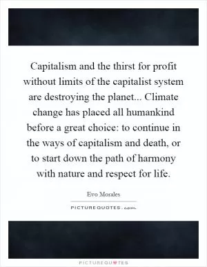 Capitalism and the thirst for profit without limits of the capitalist system are destroying the planet... Climate change has placed all humankind before a great choice: to continue in the ways of capitalism and death, or to start down the path of harmony with nature and respect for life Picture Quote #1