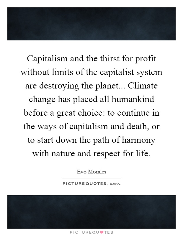 Capitalism and the thirst for profit without limits of the capitalist system are destroying the planet... Climate change has placed all humankind before a great choice: to continue in the ways of capitalism and death, or to start down the path of harmony with nature and respect for life Picture Quote #1