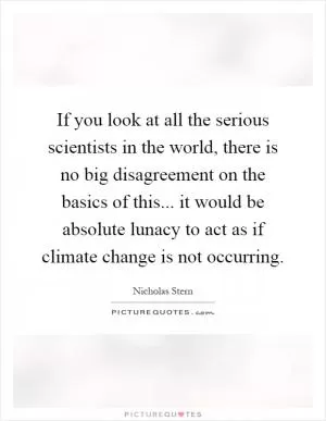 If you look at all the serious scientists in the world, there is no big disagreement on the basics of this... it would be absolute lunacy to act as if climate change is not occurring Picture Quote #1