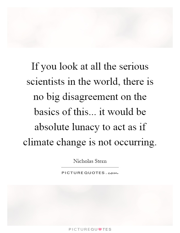 If you look at all the serious scientists in the world, there is no big disagreement on the basics of this... it would be absolute lunacy to act as if climate change is not occurring Picture Quote #1