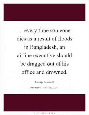 ... every time someone dies as a result of floods in Bangladesh, an airline executive should be dragged out of his office and drowned Picture Quote #1