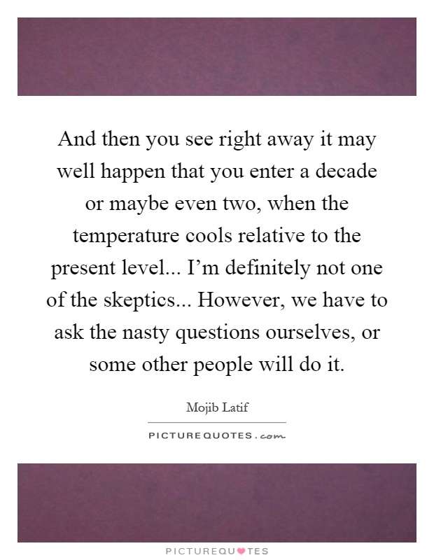 And then you see right away it may well happen that you enter a decade or maybe even two, when the temperature cools relative to the present level... I'm definitely not one of the skeptics... However, we have to ask the nasty questions ourselves, or some other people will do it Picture Quote #1