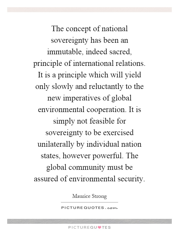 The concept of national sovereignty has been an immutable, indeed sacred, principle of international relations. It is a principle which will yield only slowly and reluctantly to the new imperatives of global environmental cooperation. It is simply not feasible for sovereignty to be exercised unilaterally by individual nation states, however powerful. The global community must be assured of environmental security Picture Quote #1