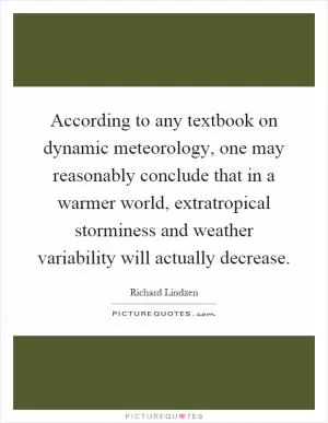 According to any textbook on dynamic meteorology, one may reasonably conclude that in a warmer world, extratropical storminess and weather variability will actually decrease Picture Quote #1