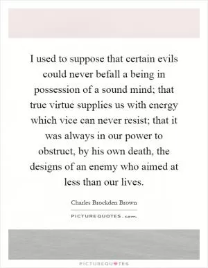 I used to suppose that certain evils could never befall a being in possession of a sound mind; that true virtue supplies us with energy which vice can never resist; that it was always in our power to obstruct, by his own death, the designs of an enemy who aimed at less than our lives Picture Quote #1