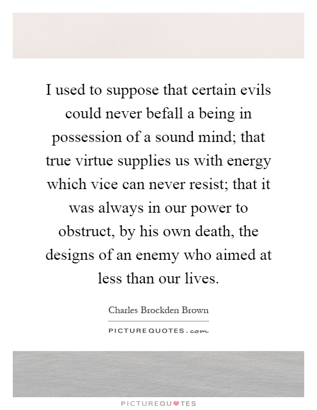I used to suppose that certain evils could never befall a being in possession of a sound mind; that true virtue supplies us with energy which vice can never resist; that it was always in our power to obstruct, by his own death, the designs of an enemy who aimed at less than our lives Picture Quote #1