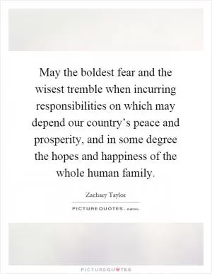 May the boldest fear and the wisest tremble when incurring responsibilities on which may depend our country’s peace and prosperity, and in some degree the hopes and happiness of the whole human family Picture Quote #1